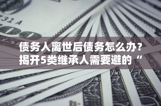 济南债务人离世后债务怎么办？揭开5类继承人需要避的“坑”
