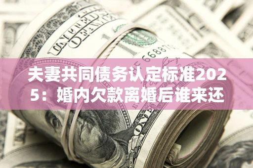 济南夫妻共同债务认定标准2025:婚内欠款离婚后谁来还? 济南夫妻共同债务认定标准2025:婚内欠款离婚后谁来还?