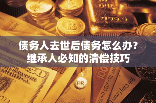 济南债务人去世后债务怎么办？继承人必知的清偿技巧